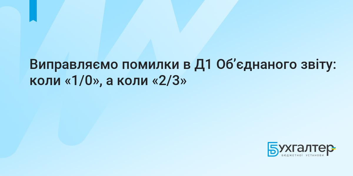 Виправляємо помилки в Д1 Об'єднаного звіту: коли «1/0», а коли «2/3» | Для  бухгалтерів бюджетних установ